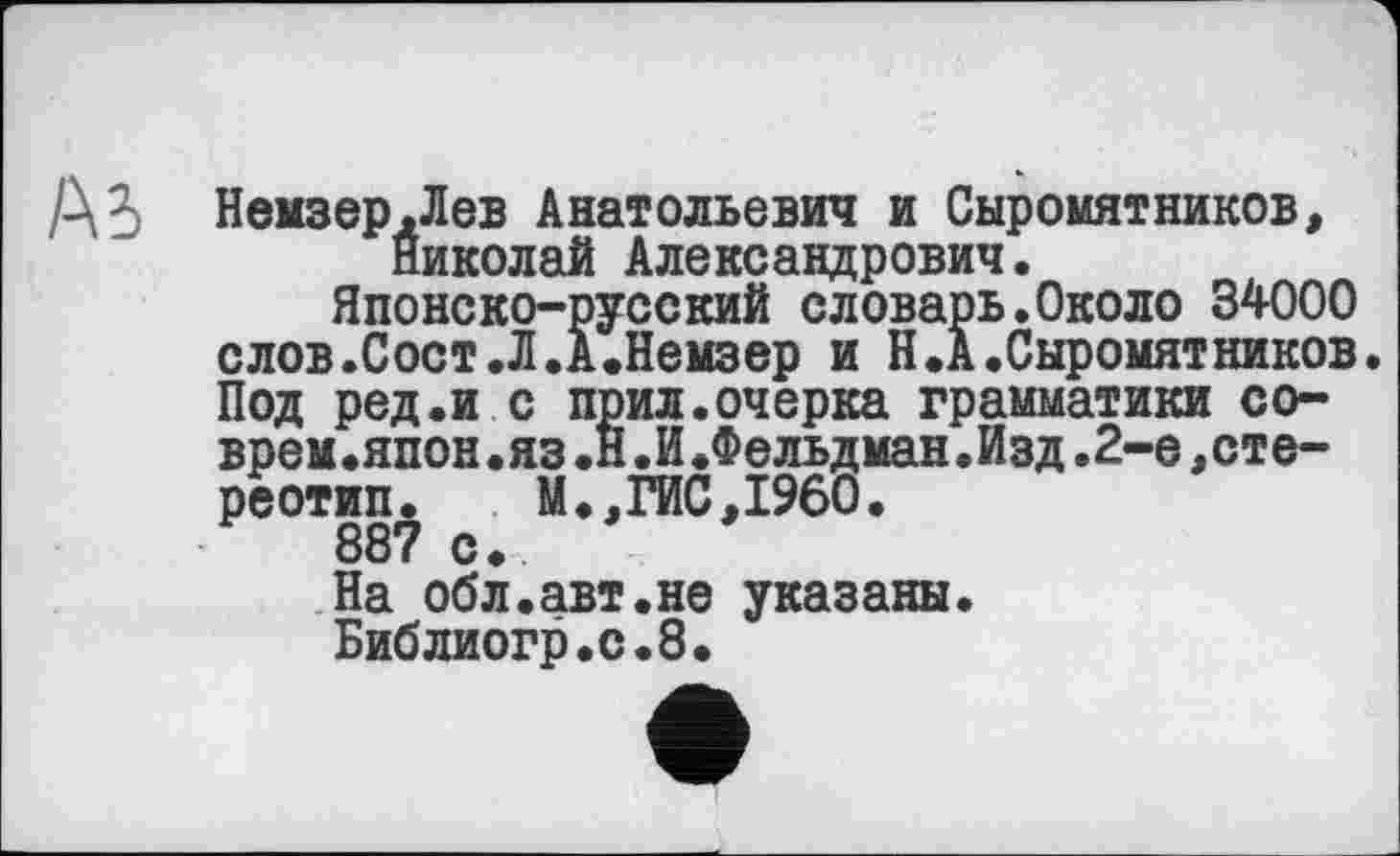 ﻿А5 Немзер.Лев Анатольевич и Сыромятников, Николай Александрович.
Японско-русский словарь.Около 34000 слов.Сост.Л.А.Немзер и Н.А.Сыромятников. Под ред.и с прил.очерка грамматики соврем.япон .яз .В.И.Фельдман.Изд.2-е,стереотип.	М.,ГИС,I960.
887 с.
На обл.авт.не указаны.
Библиогр.с.8.